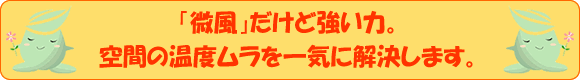 温度ムラを感じやすい高天井でも確実に到達する直線的な気流。	