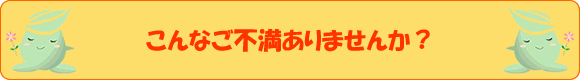 こんなご不満ありませんか？