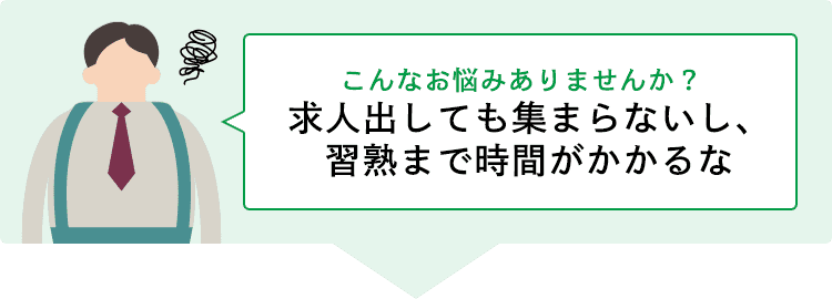 こんなお悩みありませんか？ 求人出しても集まらないし、習熟まで時間がかかるな