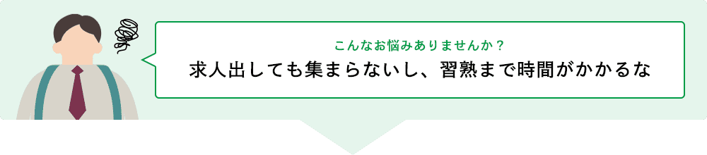 こんなお悩みありませんか？ 求人出しても集まらないし、習熟まで時間がかかるな